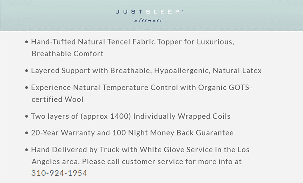 Hand-Tufted Natural Tencel Fabric Topper for Luxurious Breathable Comfort Layered Support with Breathable, Hypoallergenic, Natural Latex Experience Natural Temperature Control with Organic GOTS-certified Wool Two layers of (approx1400) Individually Wrapped Coils 20-Year Warranty and 100 Night Money Back Guarantee Hand Delivered by Truck with White Glove Service in the Los Angeles area. Please call customer service for more info at 310-924-1954